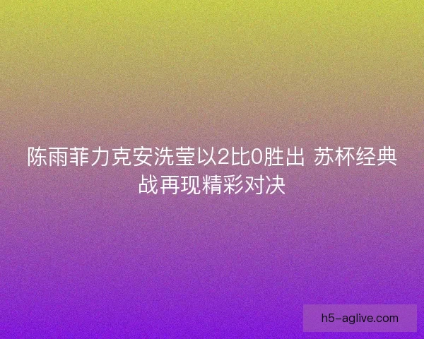 陈雨菲力克安洗莹以2比0胜出 苏杯经典战再现精彩对决