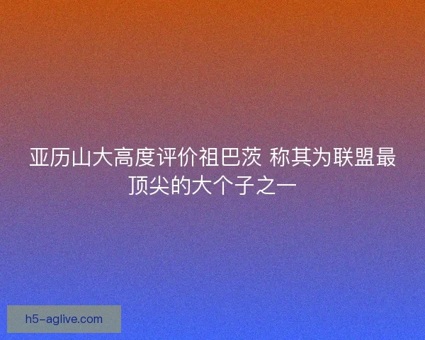 亚历山大高度评价祖巴茨 称其为联盟最顶尖的大个子之一